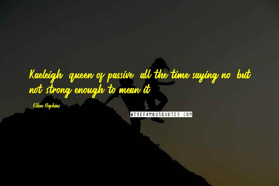 Ellen Hopkins Quotes: Kaeleigh, queen of passive, all the time saying no, but not strong enough to mean it.