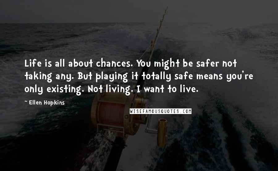 Ellen Hopkins Quotes: Life is all about chances. You might be safer not taking any. But playing it totally safe means you're only existing. Not living. I want to live.