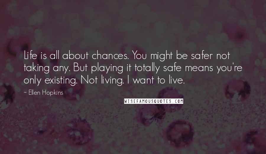 Ellen Hopkins Quotes: Life is all about chances. You might be safer not taking any. But playing it totally safe means you're only existing. Not living. I want to live.