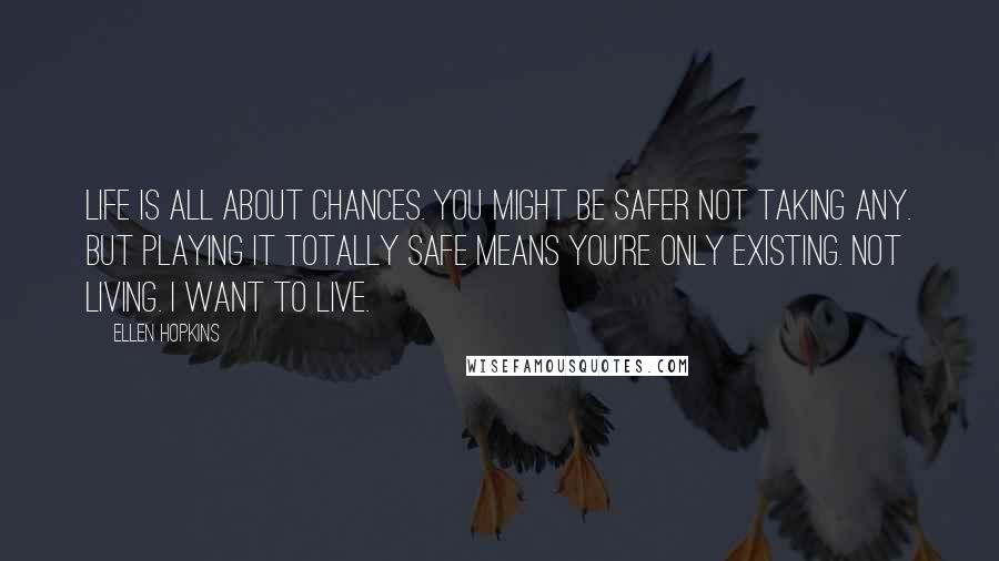 Ellen Hopkins Quotes: Life is all about chances. You might be safer not taking any. But playing it totally safe means you're only existing. Not living. I want to live.