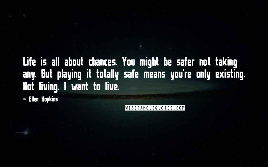 Ellen Hopkins Quotes: Life is all about chances. You might be safer not taking any. But playing it totally safe means you're only existing. Not living. I want to live.