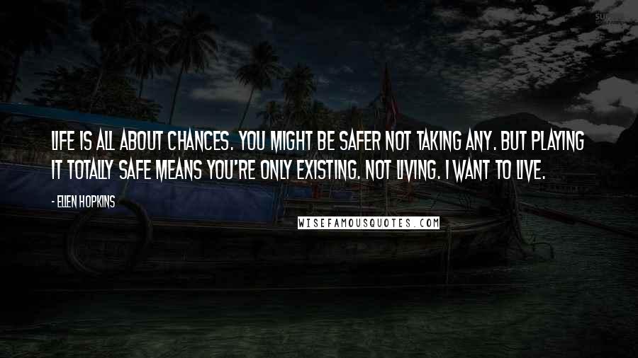 Ellen Hopkins Quotes: Life is all about chances. You might be safer not taking any. But playing it totally safe means you're only existing. Not living. I want to live.