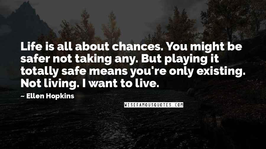 Ellen Hopkins Quotes: Life is all about chances. You might be safer not taking any. But playing it totally safe means you're only existing. Not living. I want to live.