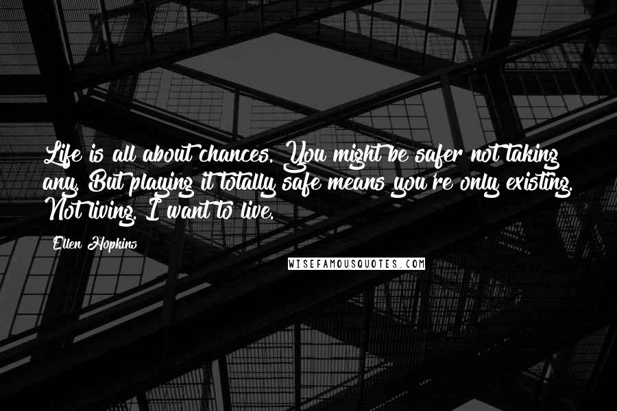 Ellen Hopkins Quotes: Life is all about chances. You might be safer not taking any. But playing it totally safe means you're only existing. Not living. I want to live.