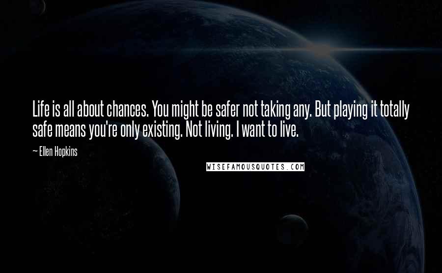 Ellen Hopkins Quotes: Life is all about chances. You might be safer not taking any. But playing it totally safe means you're only existing. Not living. I want to live.