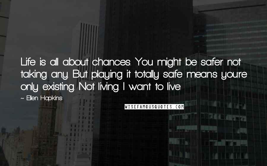 Ellen Hopkins Quotes: Life is all about chances. You might be safer not taking any. But playing it totally safe means you're only existing. Not living. I want to live.