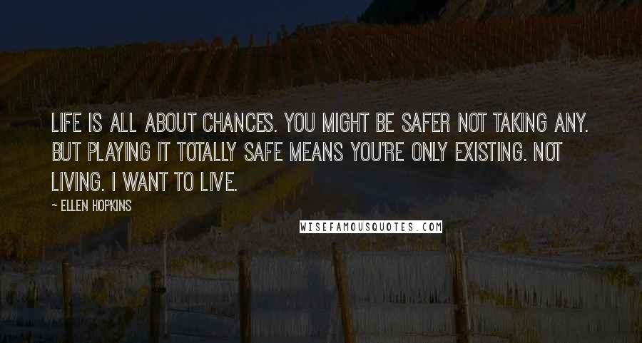 Ellen Hopkins Quotes: Life is all about chances. You might be safer not taking any. But playing it totally safe means you're only existing. Not living. I want to live.
