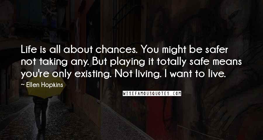 Ellen Hopkins Quotes: Life is all about chances. You might be safer not taking any. But playing it totally safe means you're only existing. Not living. I want to live.