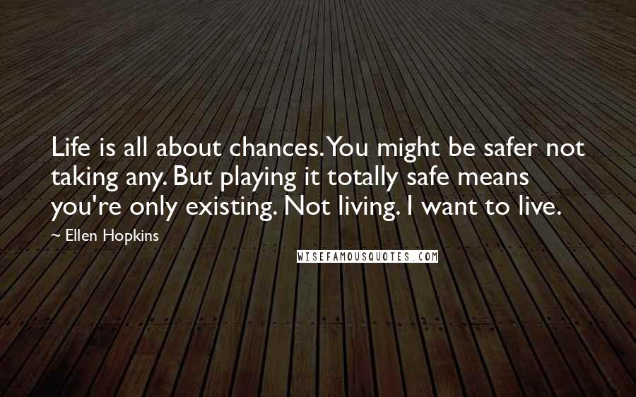 Ellen Hopkins Quotes: Life is all about chances. You might be safer not taking any. But playing it totally safe means you're only existing. Not living. I want to live.