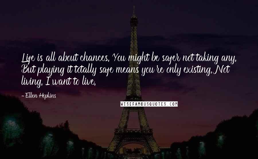 Ellen Hopkins Quotes: Life is all about chances. You might be safer not taking any. But playing it totally safe means you're only existing. Not living. I want to live.