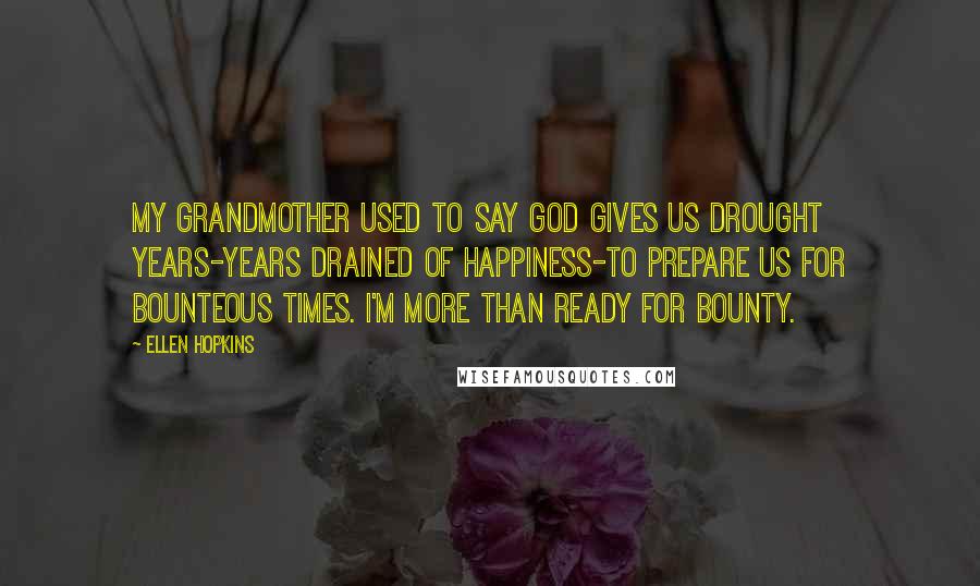 Ellen Hopkins Quotes: My grandmother used to say God gives us drought years-years drained of happiness-to prepare us for bounteous times. I'm more than ready for bounty.