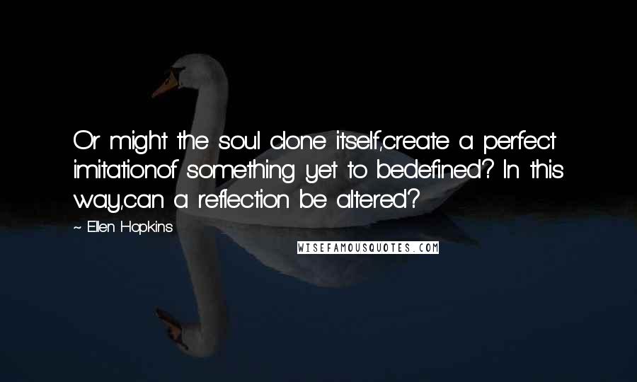 Ellen Hopkins Quotes: Or might the soul clone itself,create a perfect imitationof something yet to bedefined? In this way,can a reflection be altered?