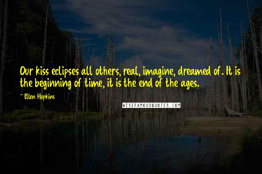 Ellen Hopkins Quotes: Our kiss eclipses all others, real, imagine, dreamed of. It is the beginning of time, it is the end of the ages.
