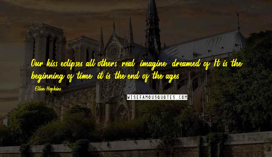Ellen Hopkins Quotes: Our kiss eclipses all others, real, imagine, dreamed of. It is the beginning of time, it is the end of the ages.