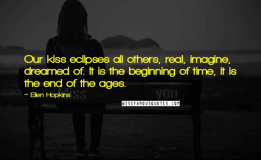 Ellen Hopkins Quotes: Our kiss eclipses all others, real, imagine, dreamed of. It is the beginning of time, it is the end of the ages.