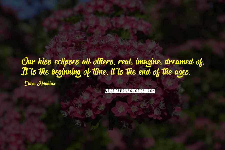Ellen Hopkins Quotes: Our kiss eclipses all others, real, imagine, dreamed of. It is the beginning of time, it is the end of the ages.