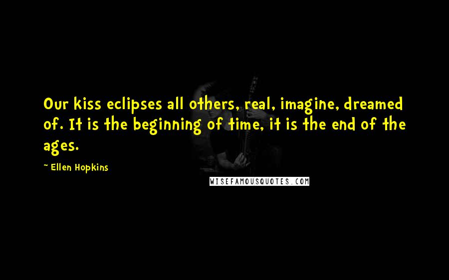 Ellen Hopkins Quotes: Our kiss eclipses all others, real, imagine, dreamed of. It is the beginning of time, it is the end of the ages.