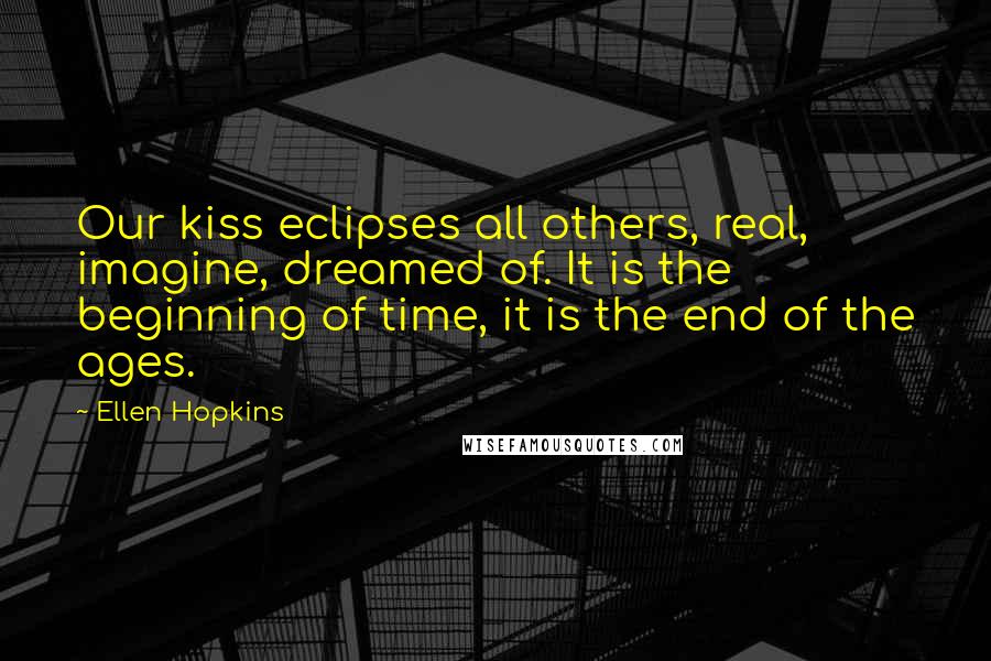 Ellen Hopkins Quotes: Our kiss eclipses all others, real, imagine, dreamed of. It is the beginning of time, it is the end of the ages.