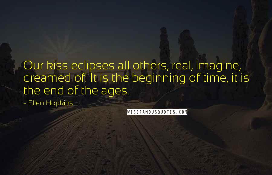 Ellen Hopkins Quotes: Our kiss eclipses all others, real, imagine, dreamed of. It is the beginning of time, it is the end of the ages.