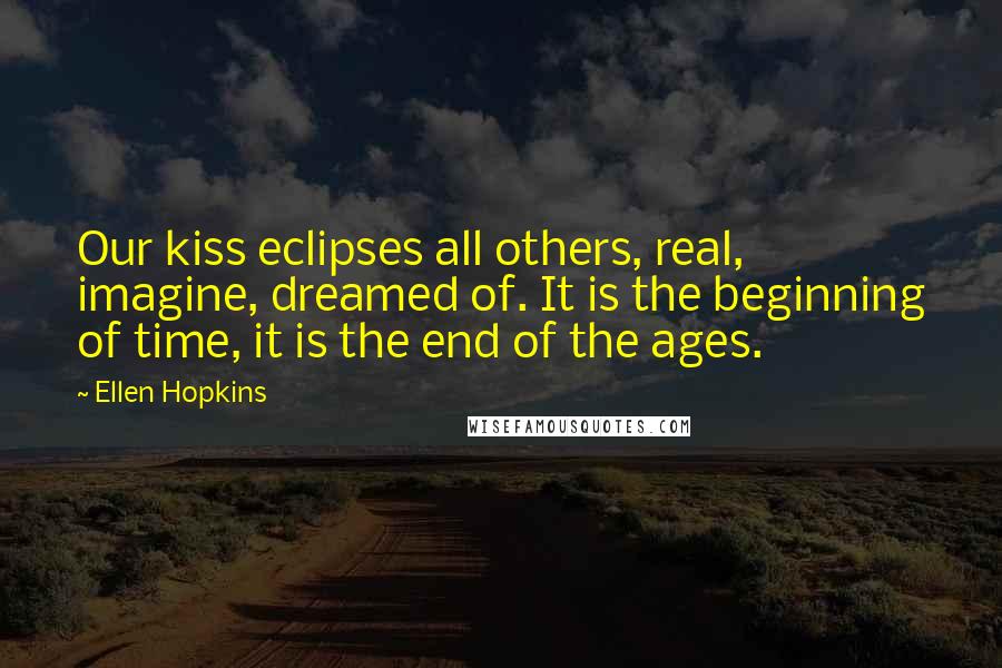Ellen Hopkins Quotes: Our kiss eclipses all others, real, imagine, dreamed of. It is the beginning of time, it is the end of the ages.