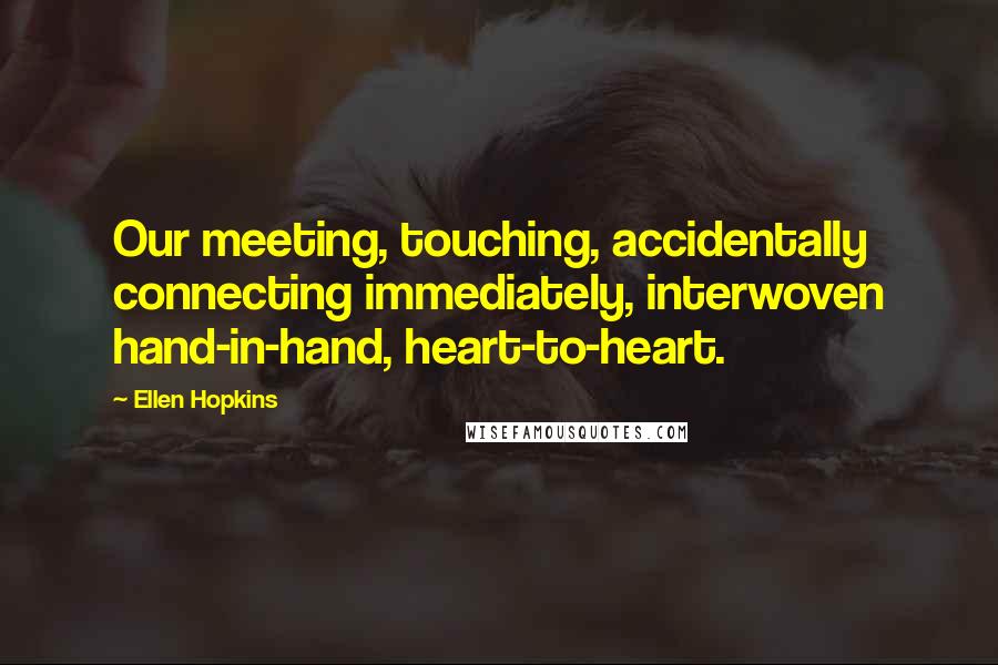 Ellen Hopkins Quotes: Our meeting, touching, accidentally connecting immediately, interwoven hand-in-hand, heart-to-heart.