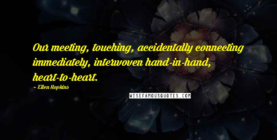 Ellen Hopkins Quotes: Our meeting, touching, accidentally connecting immediately, interwoven hand-in-hand, heart-to-heart.