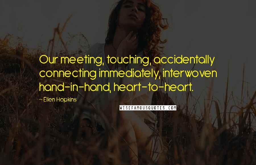 Ellen Hopkins Quotes: Our meeting, touching, accidentally connecting immediately, interwoven hand-in-hand, heart-to-heart.