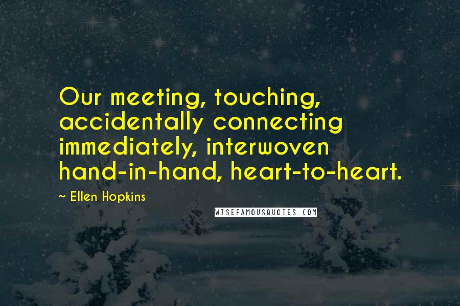 Ellen Hopkins Quotes: Our meeting, touching, accidentally connecting immediately, interwoven hand-in-hand, heart-to-heart.