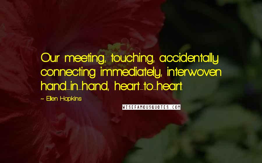 Ellen Hopkins Quotes: Our meeting, touching, accidentally connecting immediately, interwoven hand-in-hand, heart-to-heart.