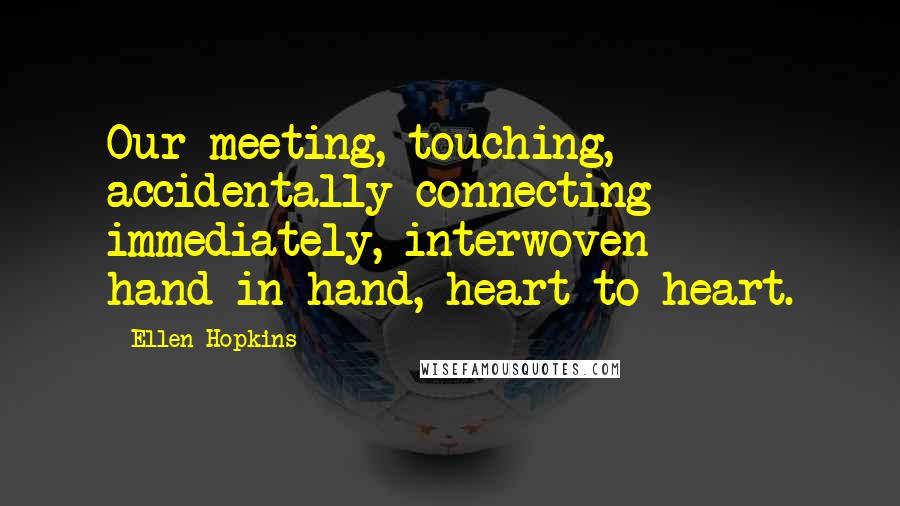 Ellen Hopkins Quotes: Our meeting, touching, accidentally connecting immediately, interwoven hand-in-hand, heart-to-heart.