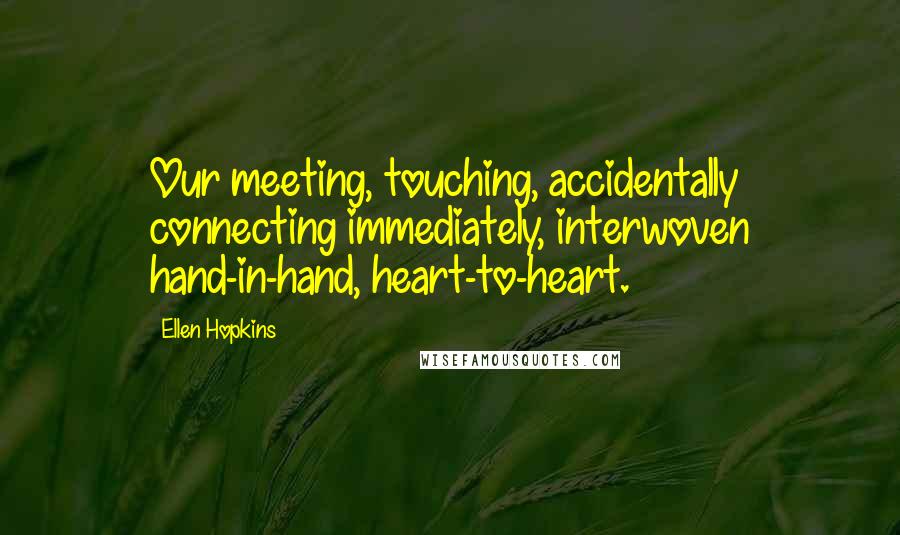 Ellen Hopkins Quotes: Our meeting, touching, accidentally connecting immediately, interwoven hand-in-hand, heart-to-heart.