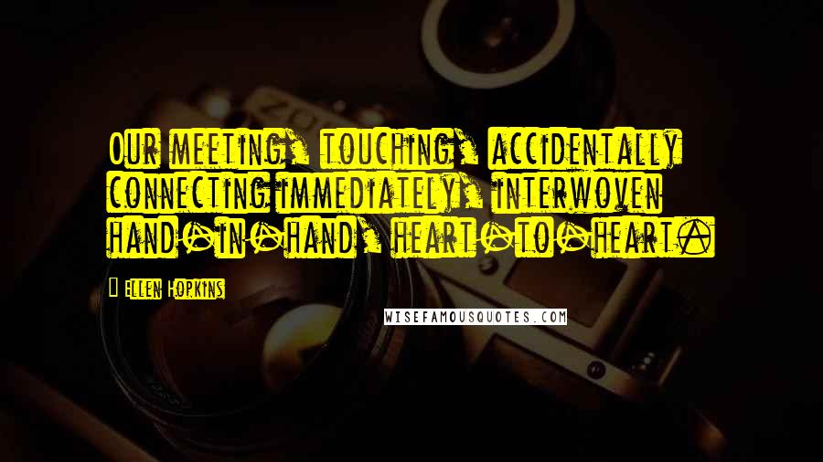 Ellen Hopkins Quotes: Our meeting, touching, accidentally connecting immediately, interwoven hand-in-hand, heart-to-heart.