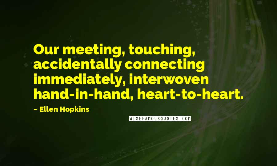 Ellen Hopkins Quotes: Our meeting, touching, accidentally connecting immediately, interwoven hand-in-hand, heart-to-heart.