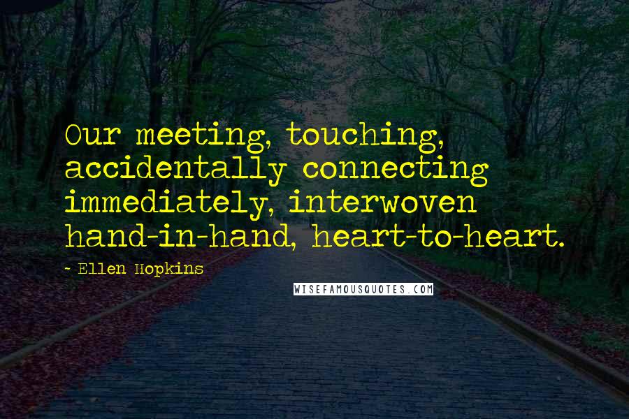 Ellen Hopkins Quotes: Our meeting, touching, accidentally connecting immediately, interwoven hand-in-hand, heart-to-heart.