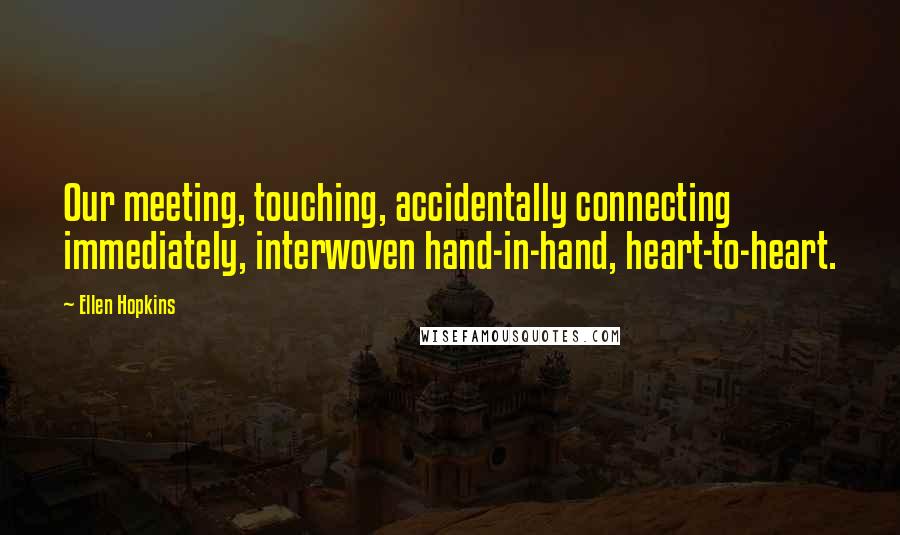 Ellen Hopkins Quotes: Our meeting, touching, accidentally connecting immediately, interwoven hand-in-hand, heart-to-heart.