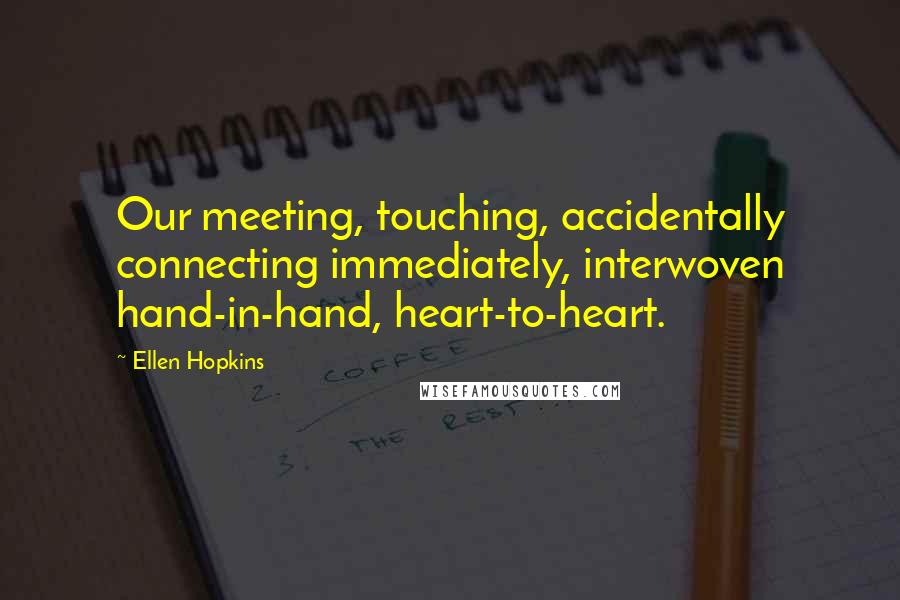 Ellen Hopkins Quotes: Our meeting, touching, accidentally connecting immediately, interwoven hand-in-hand, heart-to-heart.