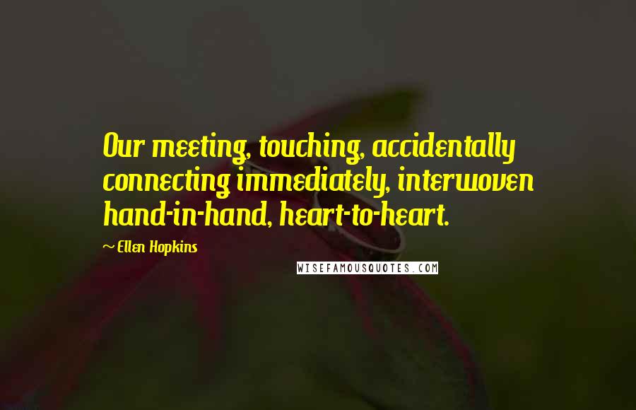 Ellen Hopkins Quotes: Our meeting, touching, accidentally connecting immediately, interwoven hand-in-hand, heart-to-heart.