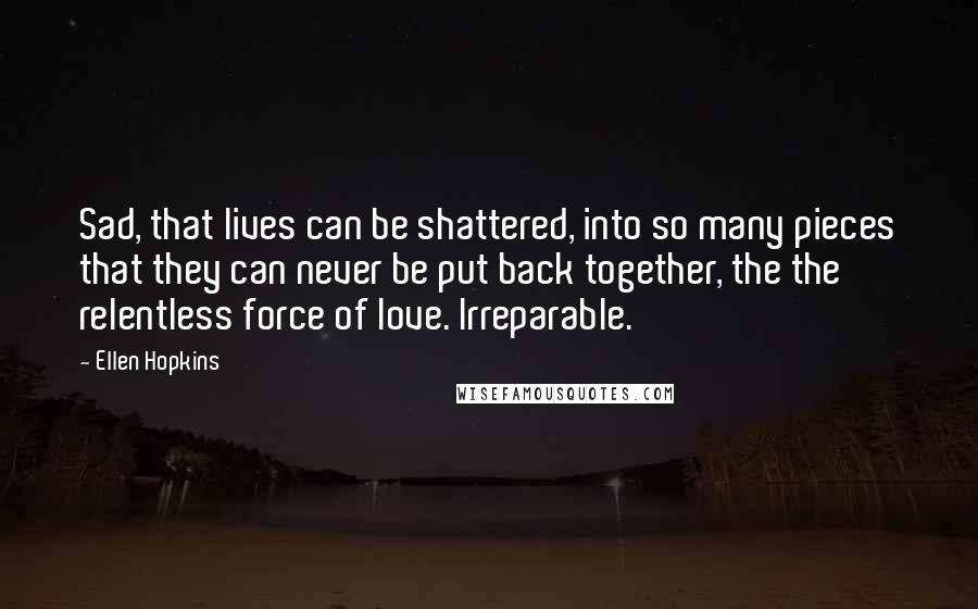 Ellen Hopkins Quotes: Sad, that lives can be shattered, into so many pieces that they can never be put back together, the the relentless force of love. Irreparable.