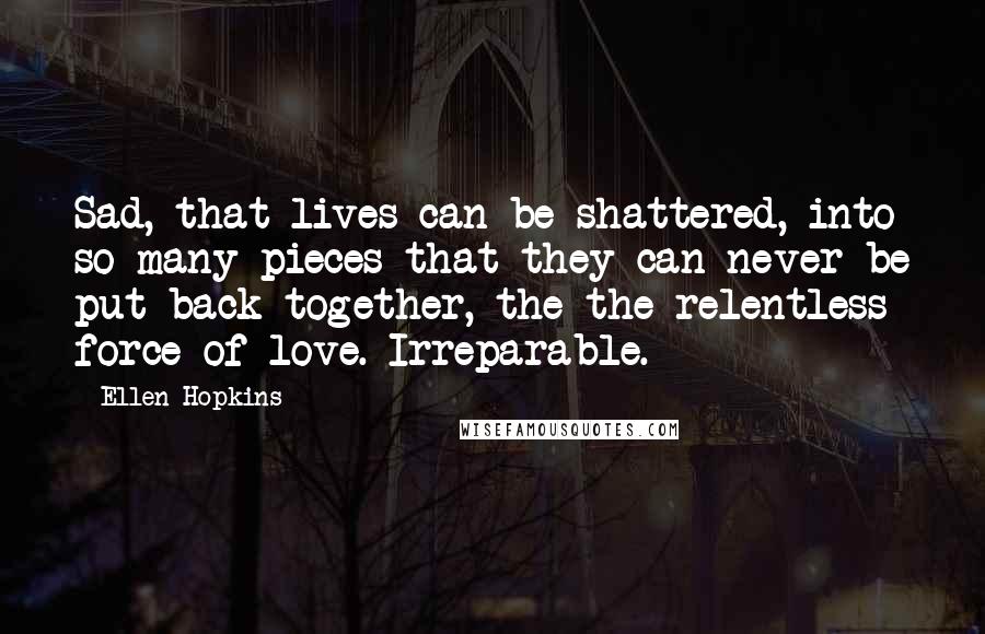 Ellen Hopkins Quotes: Sad, that lives can be shattered, into so many pieces that they can never be put back together, the the relentless force of love. Irreparable.