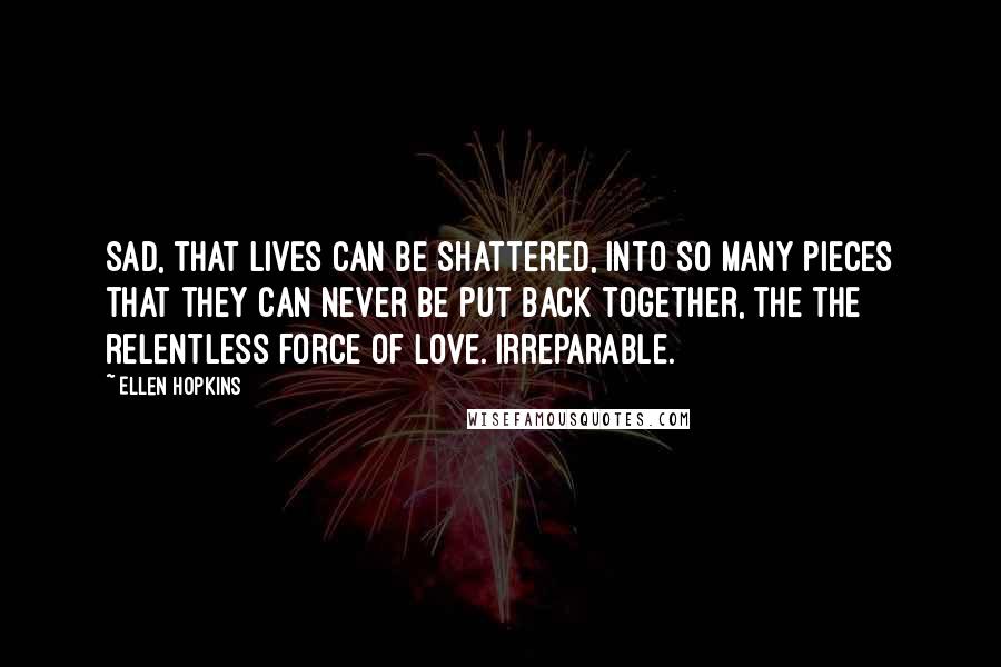 Ellen Hopkins Quotes: Sad, that lives can be shattered, into so many pieces that they can never be put back together, the the relentless force of love. Irreparable.
