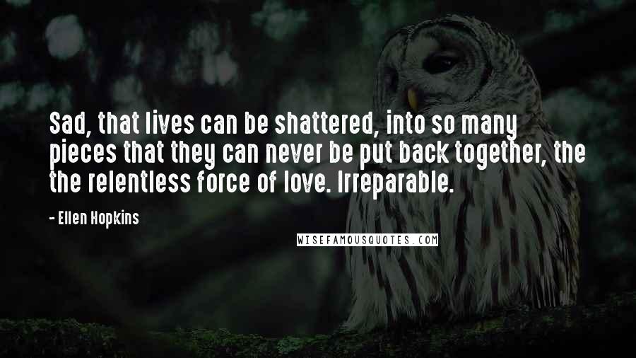 Ellen Hopkins Quotes: Sad, that lives can be shattered, into so many pieces that they can never be put back together, the the relentless force of love. Irreparable.