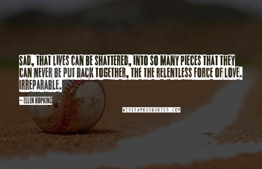 Ellen Hopkins Quotes: Sad, that lives can be shattered, into so many pieces that they can never be put back together, the the relentless force of love. Irreparable.