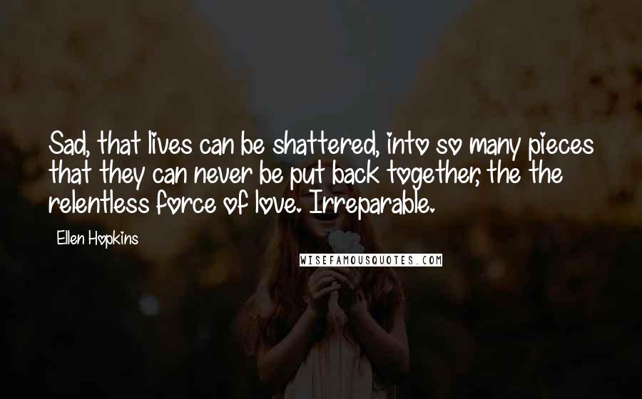 Ellen Hopkins Quotes: Sad, that lives can be shattered, into so many pieces that they can never be put back together, the the relentless force of love. Irreparable.