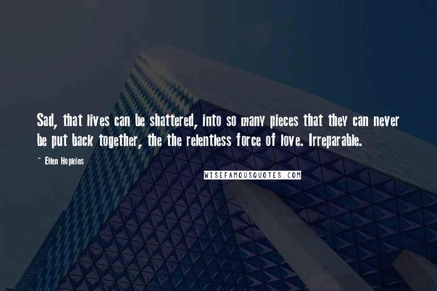 Ellen Hopkins Quotes: Sad, that lives can be shattered, into so many pieces that they can never be put back together, the the relentless force of love. Irreparable.