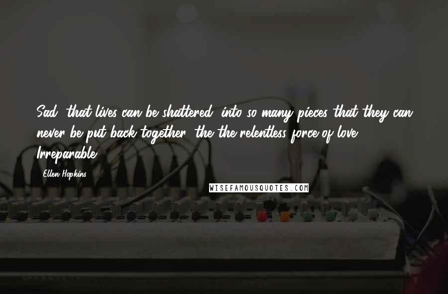 Ellen Hopkins Quotes: Sad, that lives can be shattered, into so many pieces that they can never be put back together, the the relentless force of love. Irreparable.