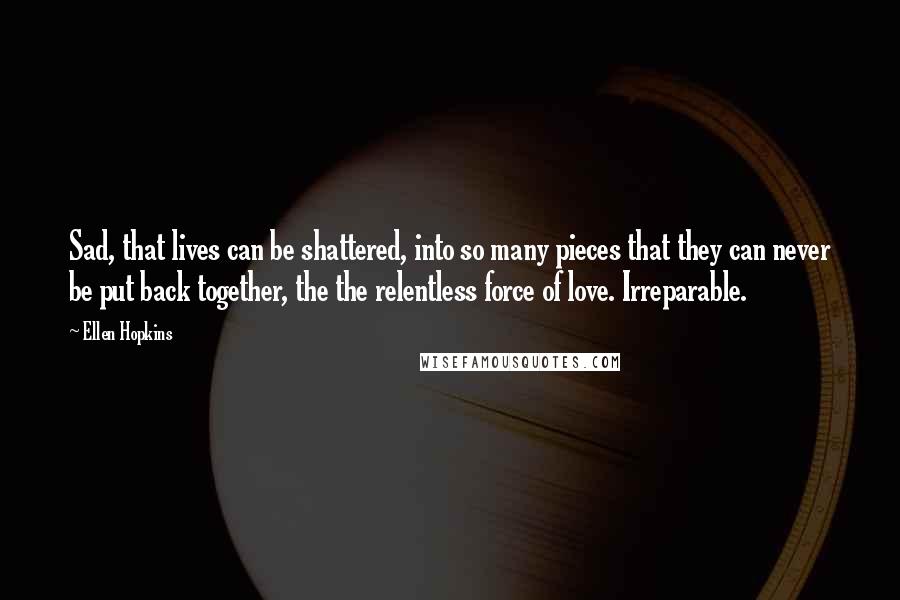Ellen Hopkins Quotes: Sad, that lives can be shattered, into so many pieces that they can never be put back together, the the relentless force of love. Irreparable.