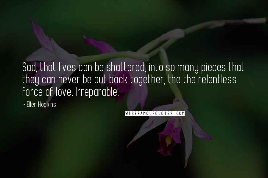 Ellen Hopkins Quotes: Sad, that lives can be shattered, into so many pieces that they can never be put back together, the the relentless force of love. Irreparable.