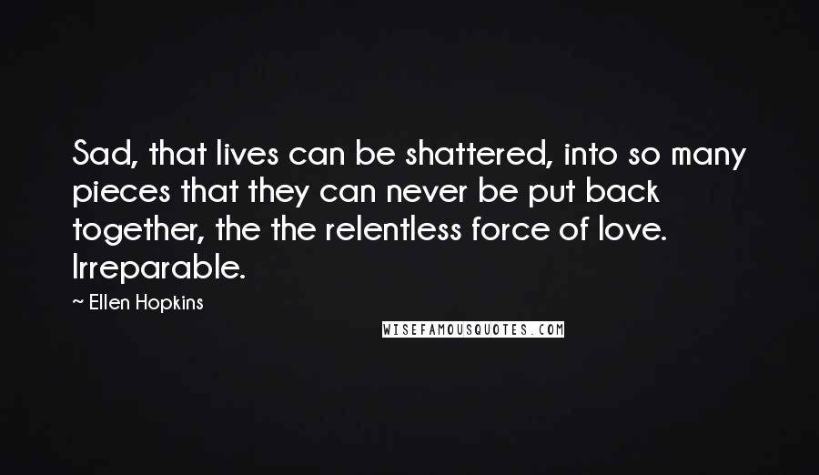 Ellen Hopkins Quotes: Sad, that lives can be shattered, into so many pieces that they can never be put back together, the the relentless force of love. Irreparable.