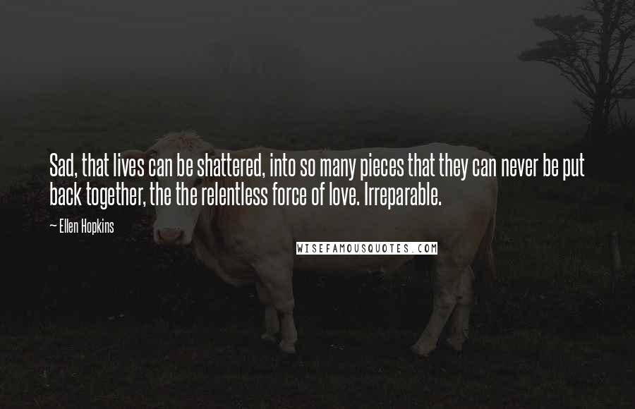 Ellen Hopkins Quotes: Sad, that lives can be shattered, into so many pieces that they can never be put back together, the the relentless force of love. Irreparable.