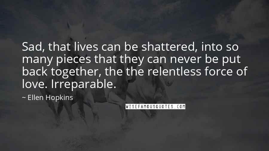 Ellen Hopkins Quotes: Sad, that lives can be shattered, into so many pieces that they can never be put back together, the the relentless force of love. Irreparable.